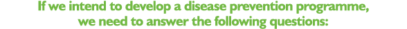 If we intend to develop a disease prevention programme, we need to answer the following questions: