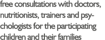 free consultations with doctors, nutritionists, trainers and psychologists for the participating children and their f   