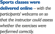 Sports classes were delivered online   with the participants' webcams on so that the instructor could assess whether    